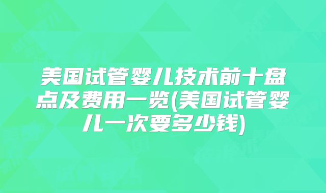 美国试管婴儿技术前十盘点及费用一览(美国试管婴儿一次要多少钱)