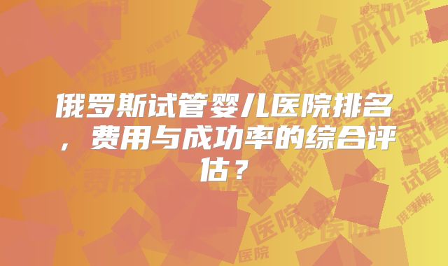 俄罗斯试管婴儿医院排名，费用与成功率的综合评估？