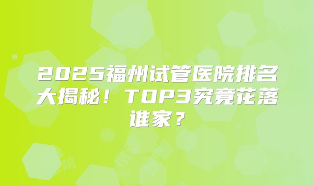 2025福州试管医院排名大揭秘！TOP3究竟花落谁家？