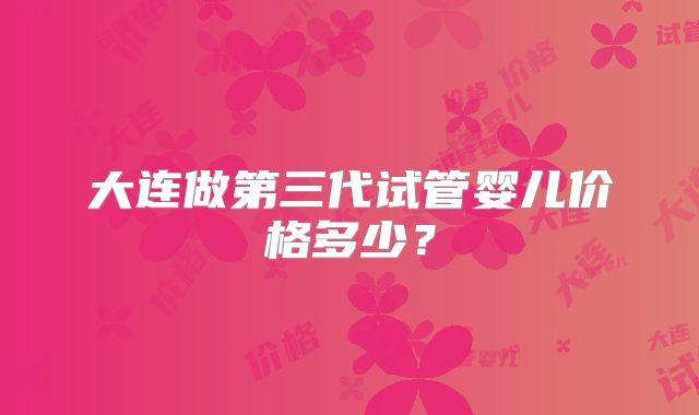 大连做第三代试管婴儿价格多少？