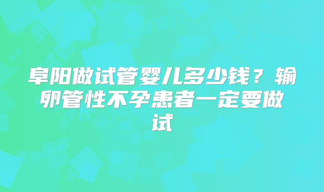 阜阳做试管婴儿多少钱？输卵管性不孕患者一定要做试