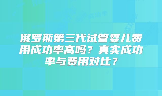 俄罗斯第三代试管婴儿费用成功率高吗？真实成功率与费用对比？