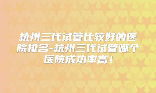 杭州三代试管比较好的医院排名-杭州三代试管哪个医院成功率高！