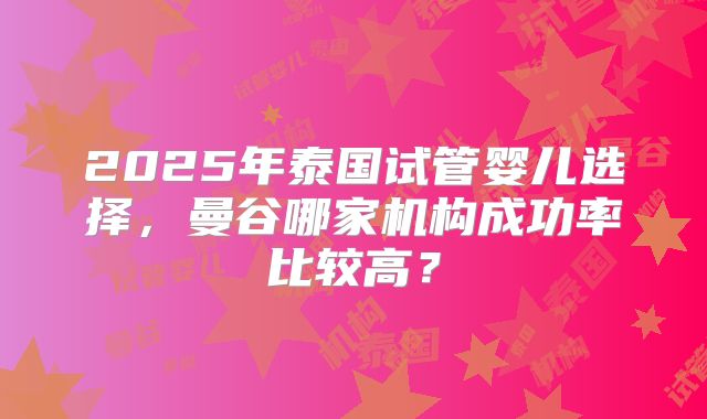 2025年泰国试管婴儿选择，曼谷哪家机构成功率比较高？