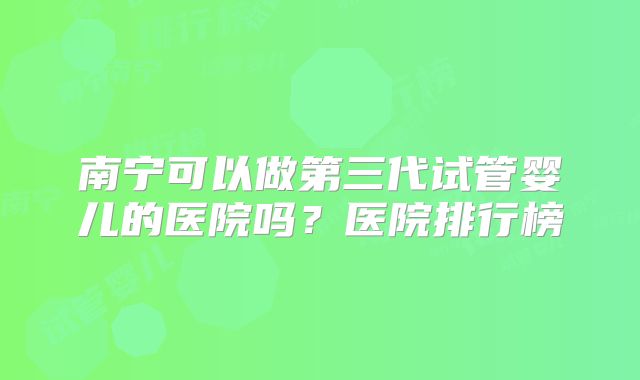 南宁可以做第三代试管婴儿的医院吗？医院排行榜