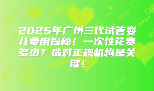 2025年广州三代试管婴儿费用揭秘!一次性花费多少?选对正规机构是关键!