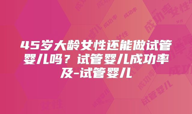 45岁大龄女性还能做试管婴儿吗？试管婴儿成功率及-试管婴儿