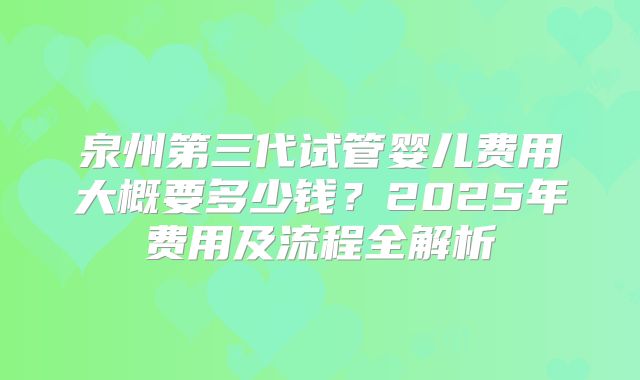 泉州第三代试管婴儿费用大概要多少钱？2025年费用及流程全解析