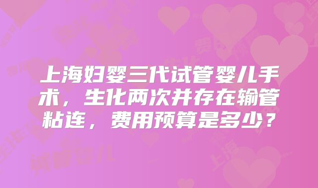 上海妇婴三代试管婴儿手术，生化两次并存在输管粘连，费用预算是多少？