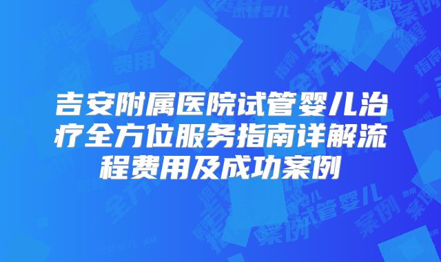 吉安附属医院试管婴儿治疗全方位服务指南详解流程费用及成功案例