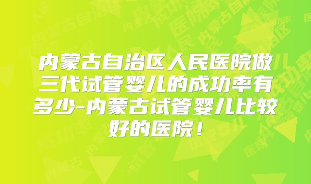 内蒙古自治区人民医院做三代试管婴儿的成功率有多少-内蒙古试管婴儿比较好的医院！