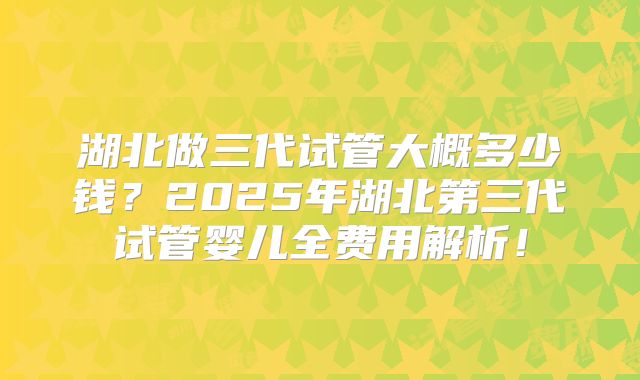 湖北做三代试管大概多少钱？2025年湖北第三代试管婴儿全费用解析！