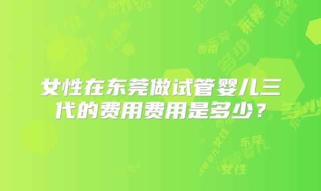 女性在东莞做试管婴儿三代的费用费用是多少？