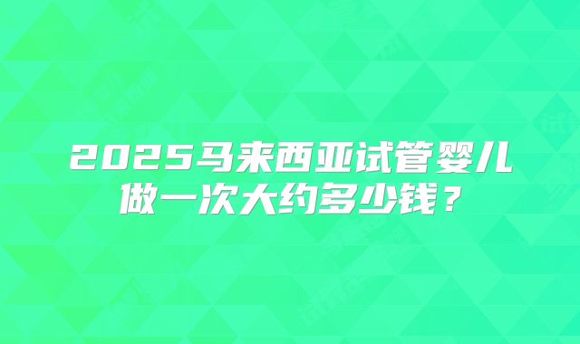 2025马来西亚试管婴儿做一次大约多少钱？