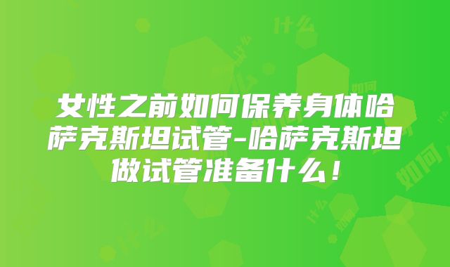 女性之前如何保养身体哈萨克斯坦试管-哈萨克斯坦做试管准备什么！