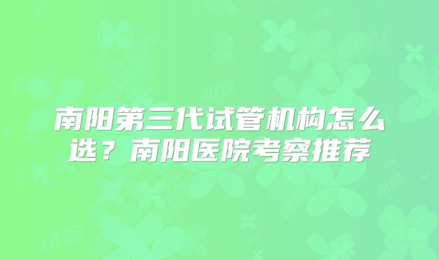 南阳第三代试管机构怎么选？南阳医院考察推荐