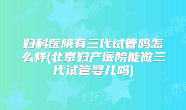 妇科医院有三代试管吗怎么样(北京妇产医院能做三代试管婴儿吗)