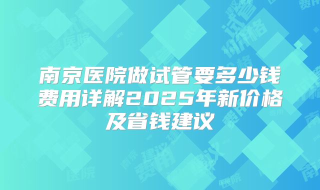 南京医院做试管要多少钱费用详解2025年新价格及省钱建议
