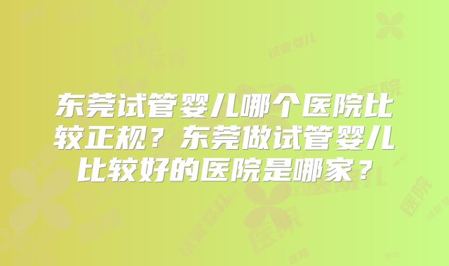 东莞试管婴儿哪个医院比较正规？东莞做试管婴儿比较好的医院是哪家？