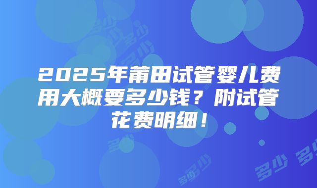 2025年莆田试管婴儿费用大概要多少钱？附试管花费明细！