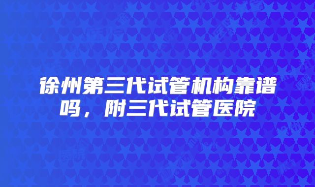 徐州第三代试管机构靠谱吗，附三代试管医院
