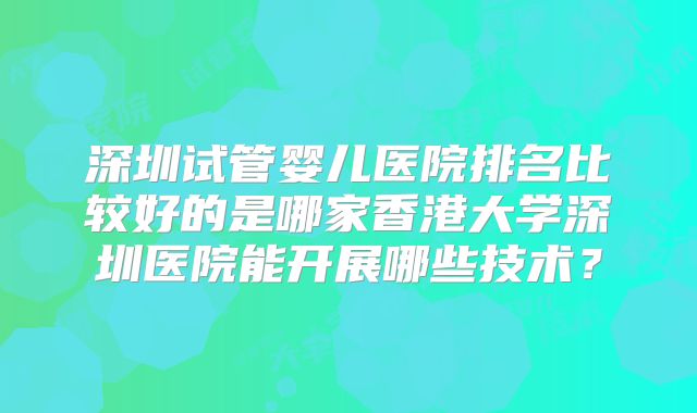 深圳试管婴儿医院排名比较好的是哪家香港大学深圳医院能开展哪些技术？