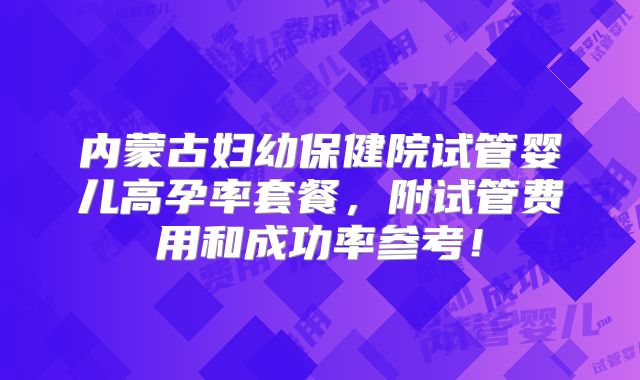 内蒙古妇幼保健院试管婴儿高孕率套餐，附试管费用和成功率参考！