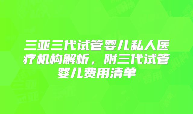 三亚三代试管婴儿私人医疗机构解析，附三代试管婴儿费用清单