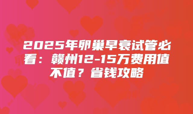 2025年卵巢早衰试管必看：赣州12-15万费用值不值？省钱攻略