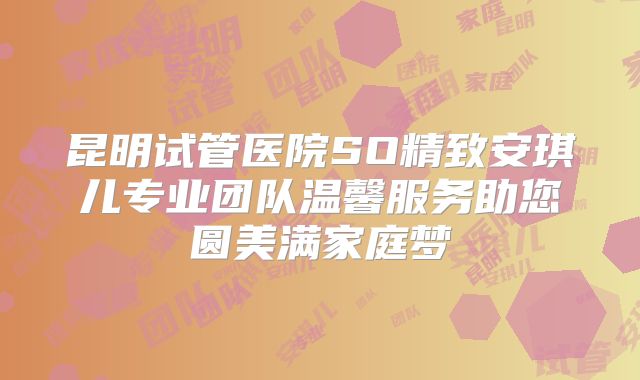 昆明试管医院SO精致安琪儿专业团队温馨服务助您圆美满家庭梦