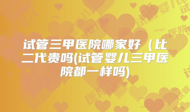 试管三甲医院哪家好（比二代贵吗(试管婴儿三甲医院都一样吗)