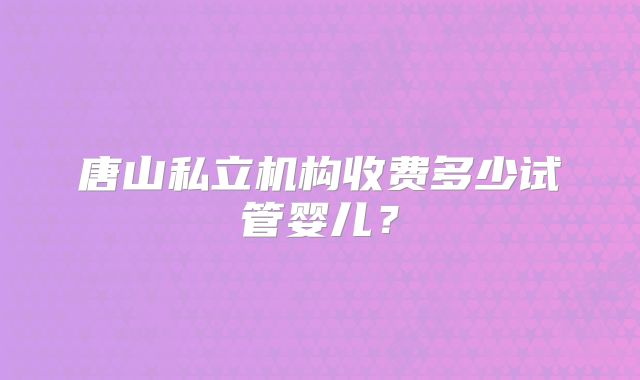 唐山私立机构收费多少试管婴儿？