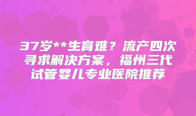 37岁**生育难？流产四次寻求解决方案，福州三代试管婴儿专业医院推荐