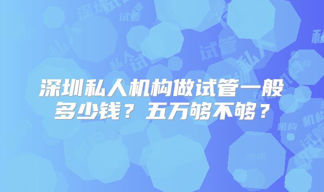 深圳私人机构做试管一般多少钱？五万够不够？