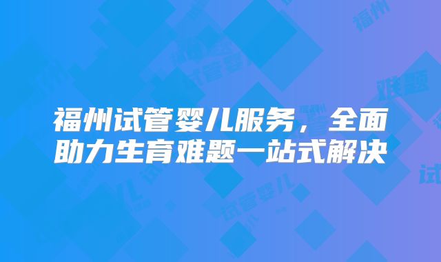 福州试管婴儿服务，全面助力生育难题一站式解决
