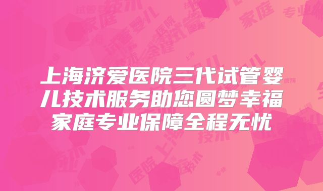 上海济爱医院三代试管婴儿技术服务助您圆梦幸福家庭专业保障全程无忧
