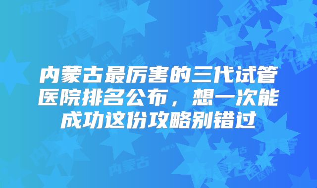 内蒙古最厉害的三代试管医院排名公布,想一次能成功这份攻略别错过