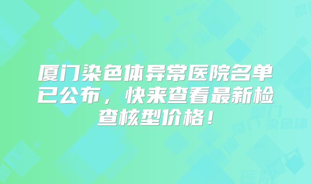 厦门染色体异常医院名单已公布，快来查看最新检查核型价格！