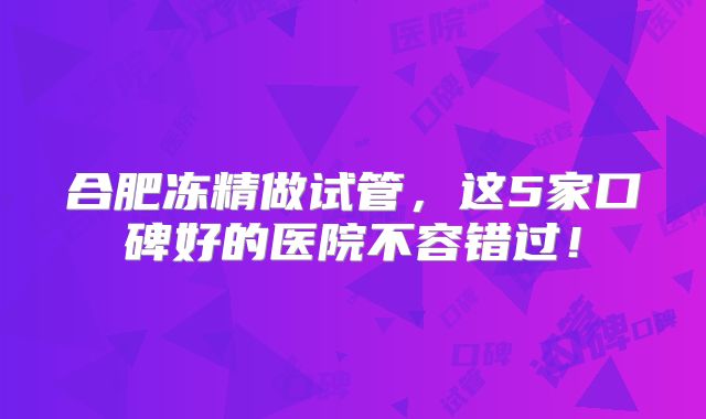 合肥冻精做试管，这5家口碑好的医院不容错过！