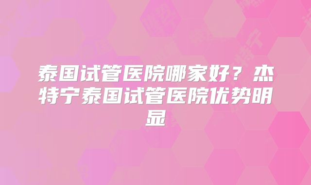 泰国试管医院哪家好？杰特宁泰国试管医院优势明显