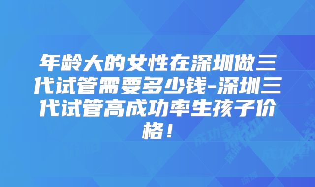 年龄大的女性在深圳做三代试管需要多少钱-深圳三代试管高成功率生孩子价格！