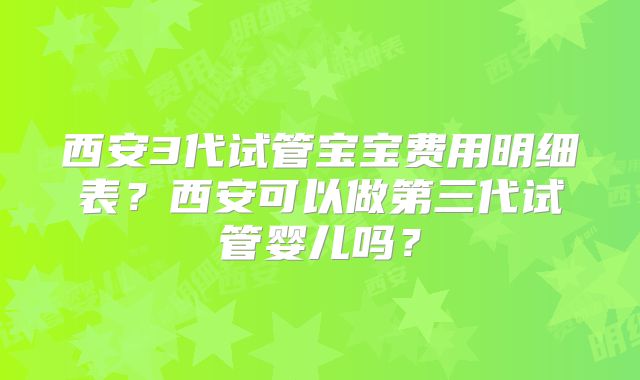 西安3代试管宝宝费用明细表？西安可以做第三代试管婴儿吗？