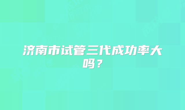 济南市试管三代成功率大吗？