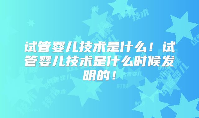 试管婴儿技术是什么！试管婴儿技术是什么时候发明的！