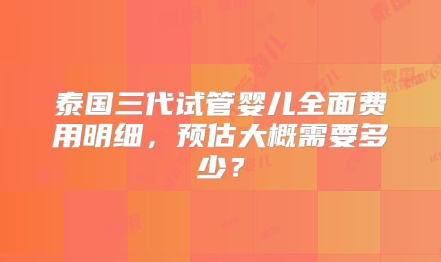 泰国三代试管婴儿全面费用明细,预估大概需要多少?