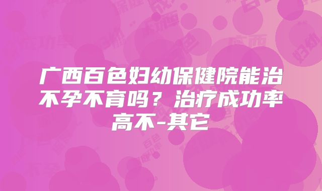广西百色妇幼保健院能治不孕不育吗？治疗成功率高不-其它