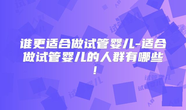 谁更适合做试管婴儿-适合做试管婴儿的人群有哪些!