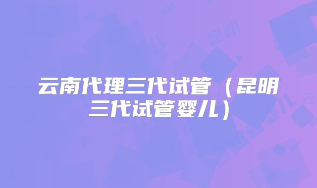 云南代理三代试管（昆明三代试管婴儿）