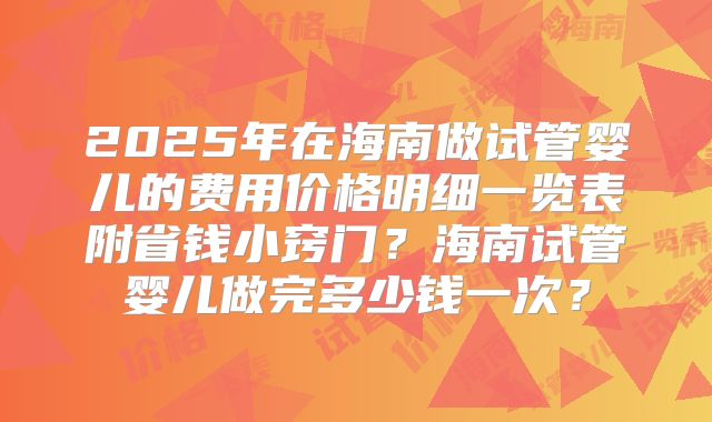2025年在海南做试管婴儿的费用价格明细一览表附省钱小窍门？海南试管婴儿做完多少钱一次？