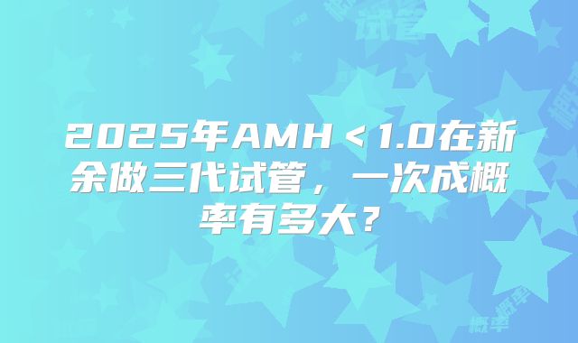 2025年AMH＜1.0在新余做三代试管，一次成概率有多大？